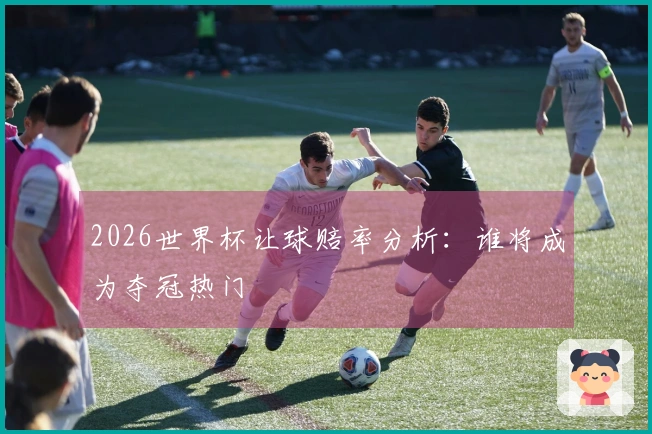 2026世界杯让球赔率分析：谁将成为夺冠热门