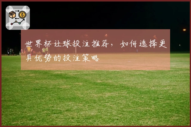 世界杯让球投注推荐，如何选择更具优势的投注策略